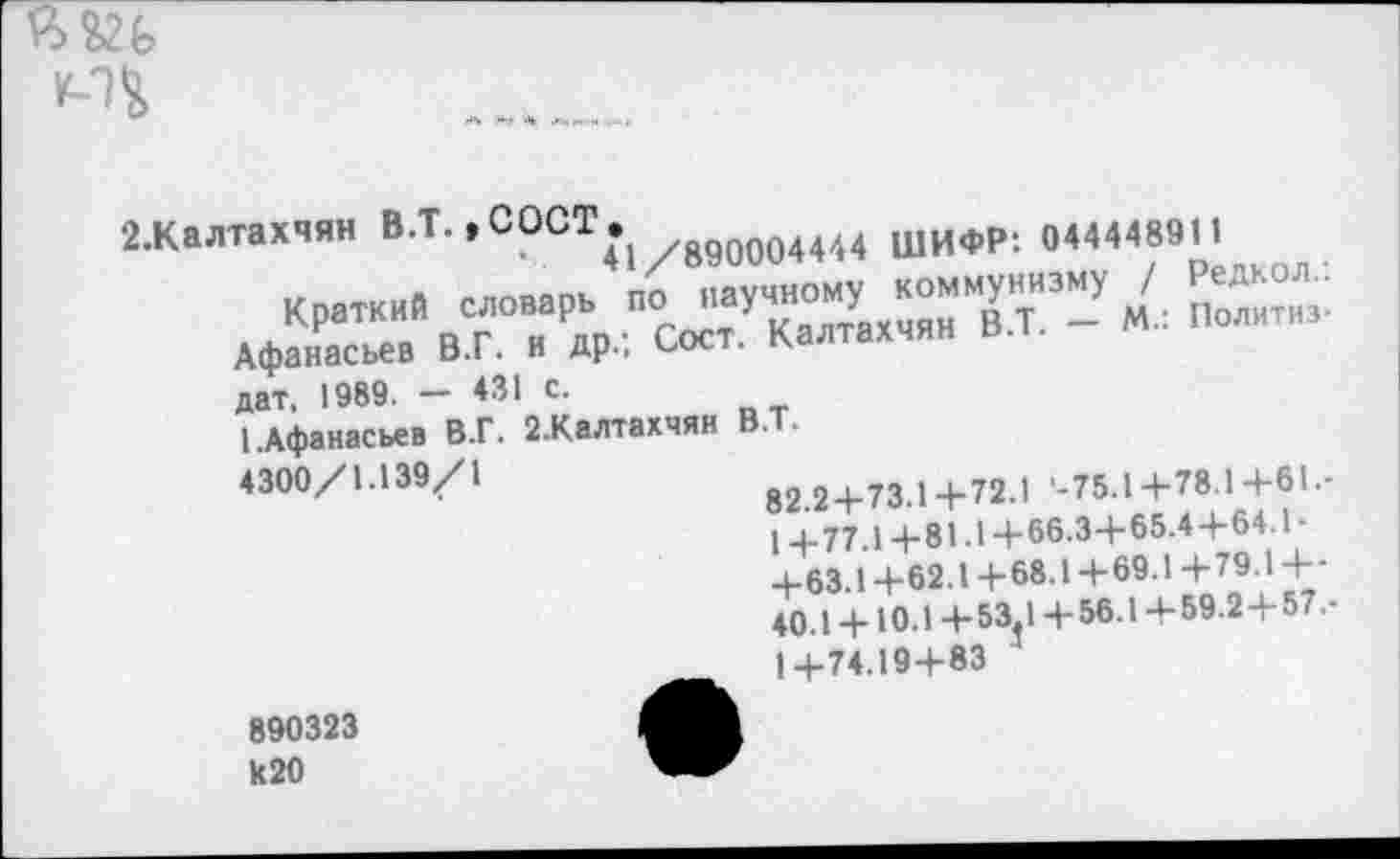 ﻿
2-Калтахчян В.Т. ,СОСТ •	004Ш щифР: «44448911
Краткий словарь по научному коммунизму / Афанасьев В.Г. и др.; Сост. Калтахчян В.Т. - М.. Политиз дат, 1989. — 431 с.
(.Афанасьев В.Г. 2.Калтахчян В.Т.
4300/1.139/1
82.24-73.14-72.1 '-75.14-78.14-61.-14-77.14-81-14-66.34-65.44-64.1-4-63.14-62.14-68.14-69.14-79.14--40.14-Ю 14-53.14-56.14-59.24-57.-14-74.194-83
890323 к20